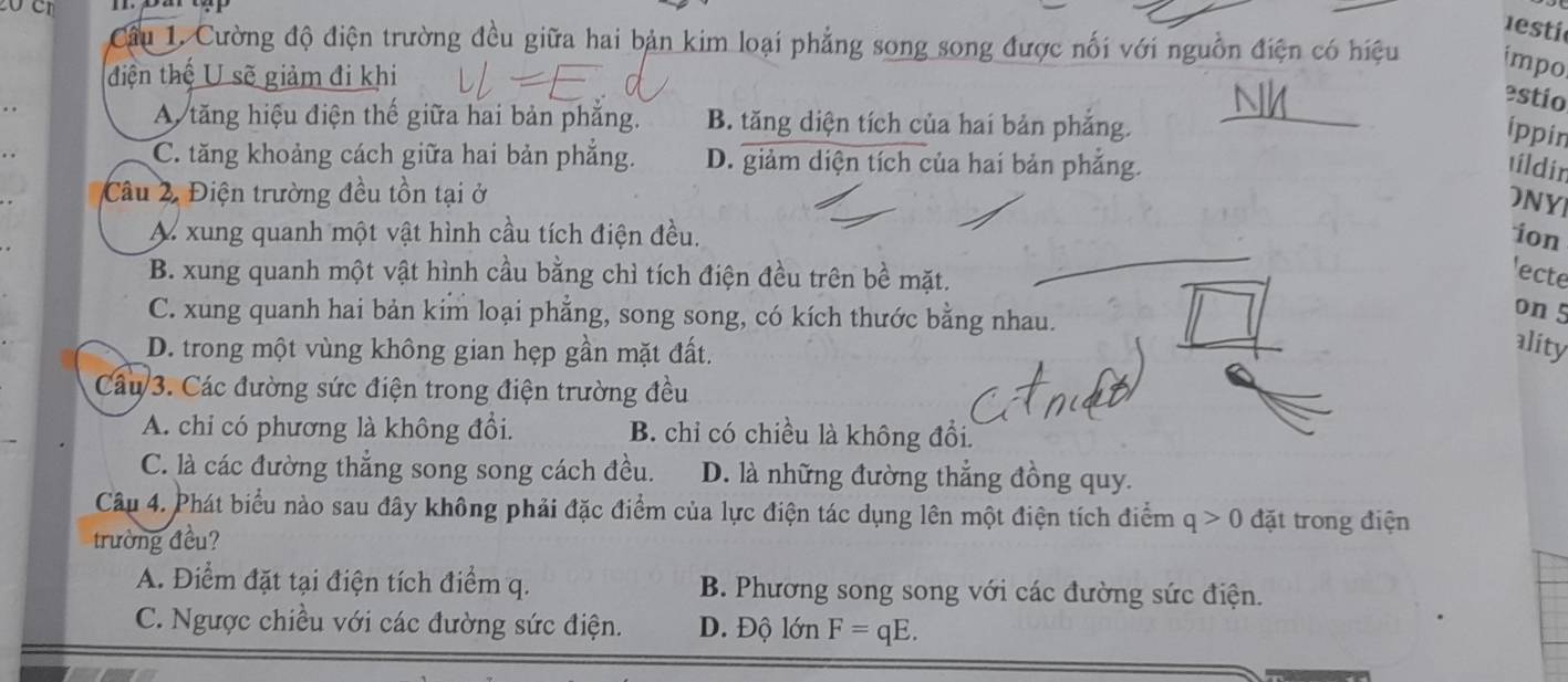 esti
Cầu 1. Cường độ điện trường đều giữa hai bản kim loại phẳng song song được nối với nguồn điện có hiệu impo
điện thế U sẽ giảm đi khi
estio
A tăng hiệu điện thế giữa hai bản phẳng. B. tăng diện tích của hai bản phẳng.
ippin
C. tăng khoảng cách giữa hai bản phẳng. D. giảm diện tích của hai bản phẳng.
tildin
Câu 2, Điện trường đều tồn tại ở
ONYI
A xung quanh một vật hình cầu tích điện đều. ion
B. xung quanh một vật hình cầu bằng chì tích điện đều trên bề mặt.
'ecte
C. xung quanh hai bản kim loại phẳng, song song, có kích thước bằng nhau.
on 5
D. trong một vùng không gian hẹp gần mặt đất.
ality
Câu 3. Các đường sức điện trong điện trường đều
A. chi có phương là không đổi. B. chỉ có chiều là không đổi.
C. là các đường thẳng song song cách đều. D. là những đường thẳng đồng quy.
Câu 4. Phát biểu nào sau đây không phải đặc điểm của lực điện tác dụng lên một điện tích điểm q>0 đặt trong điện
trường đều?
A. Điểm đặt tại điện tích điểm q. B. Phương song song với các đường sức điện.
C. Ngược chiều với các đường sức điện. D. Độ lớn F=qE.