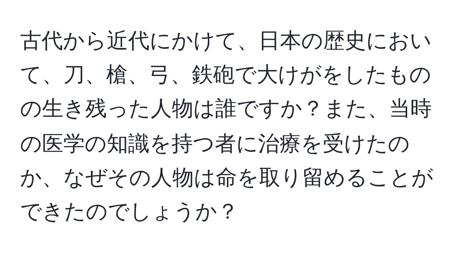 古代から近代にかけて、日本の歴史において、刀、槍、弓、鉄砲で大けがをしたものの生き残った人物は誰ですか？また、当時の医学の知識を持つ者に治療を受けたのか、なぜその人物は命を取り留めることができたのでしょうか？