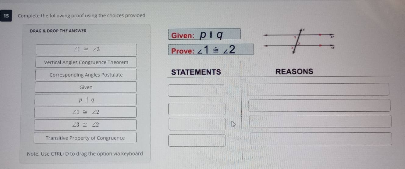 Complete the following proof using the choices provided. 
DRAG & DROP THE ANSWER 
Given: pparallel q
∠ 1≌ ∠ 3
Prove: ∠ 1≌ ∠ 2
Vertical Angles Congruence Theorem 
Corresponding Angles Postulate STATEMENTS 
REASONS 
Given
pbeginvmatrix endvmatrix q
∠ 1≌ ∠ 2
∠ 3≌ ∠ 2
Transitive Property of Congruence 
Note: Use CTRL+D to drag the option via keyboárd