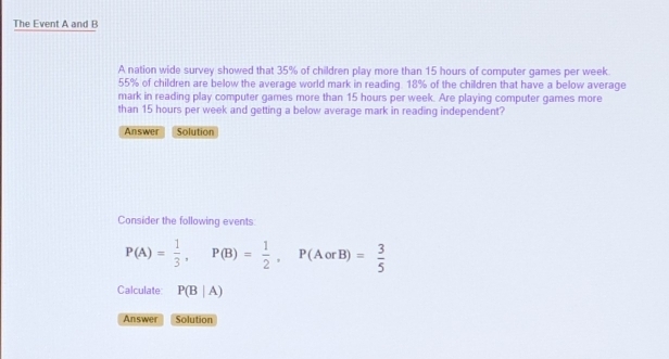 The Event A and B 
A nation wide survey showed that 35% of children play more than 15 hours of computer games per week
55% of children are below the average world mark in reading. 18% of the children that have a below average 
mark in reading play computer games more than 15 hours per week. Are playing computer games more 
than 15 hours per week and getting a below average mark in reading independent? 
Answer Solution 
Consider the following events:
P(A)= 1/3 , P(B)= 1/2 , P(AorB)= 3/5 
Calculate P(B|A)
Answer Solution