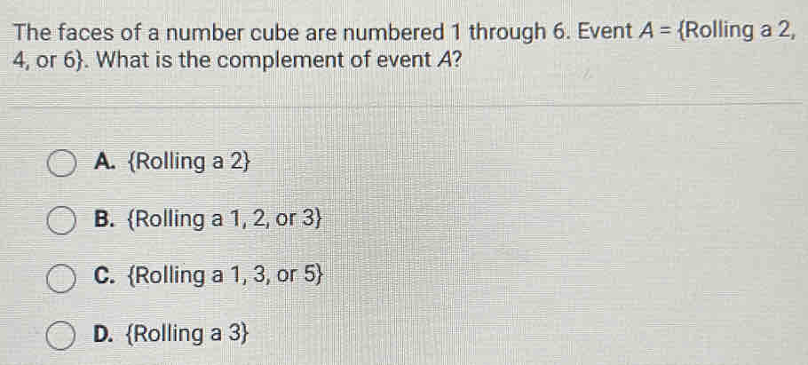 The faces of a number cube are numbered 1 through 6. Event A= Rolling a 2,
4, or 6. What is the complement of event A?
A. Rolling a 2
B. Rolling a 1, 2, or 3
C. Rolling a 1, 3, or 5
D. Rolling a 3 