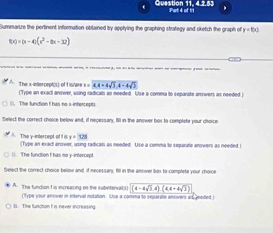 ‘ Question 11, 4.2.53
Part 4 of 11
Summanize the pertinent information obtained by applying the graphing strategy and sketch the graph of y=f(x)
f(x)=(x-4)(x^2-8x-32)

A. The x-intercept(s) of f is/are x=4, 4+4sqrt(3), 4-4sqrt(3)
(Type an exact answer, using radicals as needed. Use a comma to separate answers as needed.)
B. The function f has no x-intercepts
Select the correct choice below and, if necessary, fill in the answer box to complete your choice.
The y-intercept of f is y=128
(Type an exact answer, using radicals as needed. Use a comma to separate answers as needed.)
B. The function f has no y-intercept
Select the correct choice below and, if necessary, fill in the answer box to complete your choice
A. The function f is increasing on the subinterval(s) (4-4sqrt(3),4),(4,4+4sqrt(3))
(Type your answer in interval notation. Use a comma to separate answers as reeded.)
B. The function f is never increasing