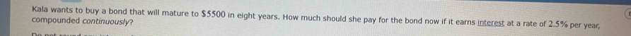 Kala wants to buy a bond that will mature to $5500 in eight years. How much should she pay for the bond now if it earns interest at a rate of 2.5% per year, 
compounded continuously?
