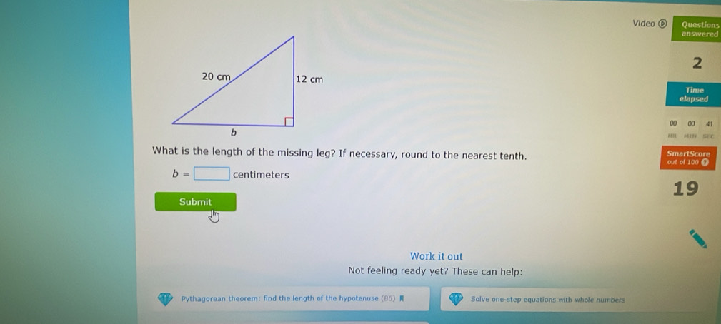 Video ⑥ Questions 
answered 
2 
Time 
elapsed 
00 00 41 
HIE MIN 
What is the length of the missing leg? If necessary, round to the nearest tenth. SmartScore 
out of 100 @
b=□ centimeters
19 
Submit 
Work it out 
Not feeling ready yet? These can help: 
Pythagorean theorem:find the length of the hypotenuse (86) Solve one-step equations with whole numbers