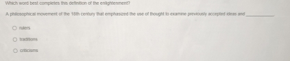 Which word best completes this definition of the enlightenment?
A philosophical movement of the 18th century that emphasized the use of thought to examine previously accepted ideas and_
rulers
traditions
criticisms