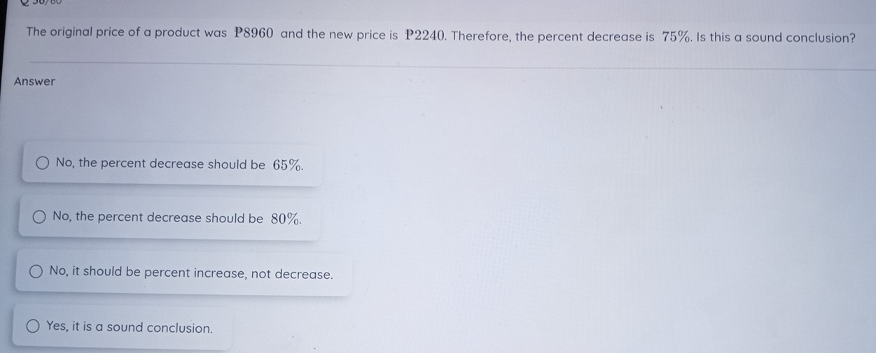 The original price of a product was P8960 and the new price is P2240. Therefore, the percent decrease is 75%. Is this a sound conclusion?
Answer
No, the percent decrease should be 65%.
No, the percent decrease should be 80%.
No, it should be percent increase, not decrease.
Yes, it is a sound conclusion.