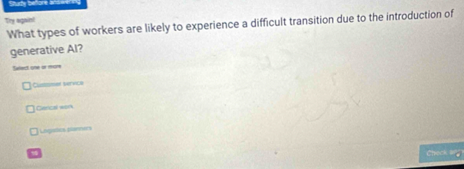 Study before andwering
Try again!
What types of workers are likely to experience a difficult transition due to the introduction of
generative Al?
Select one or more
Custamer service
Cerical won
Lngistics planners
Check a