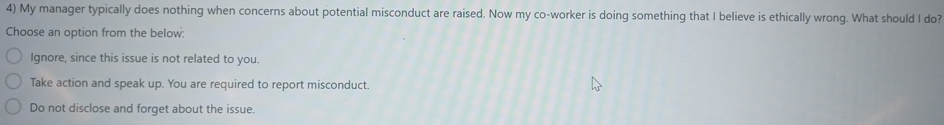 My manager typically does nothing when concerns about potential misconduct are raised. Now my co-worker is doing something that I believe is ethically wrong. What should I do?
Choose an option from the below:
Ignore, since this issue is not related to you.
Take action and speak up. You are required to report misconduct.
Do not disclose and forget about the issue.