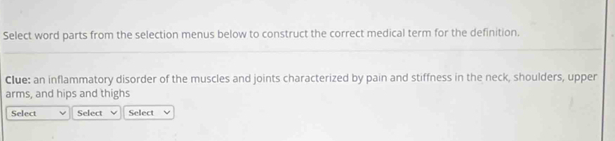 Select word parts from the selection menus below to construct the correct medical term for the definition. 
Clue: an inflammatory disorder of the muscles and joints characterized by pain and stiffness in the neck, shoulders, upper 
arms, and hips and thighs 
Select Select Select