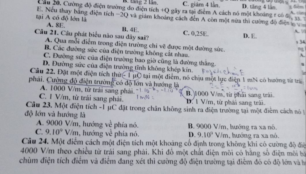 B. tăng 2 lần. C. giảm 4 lần. D. tăng 4 lần. g diểm
Cầu 20. Cường độ điện trường do điện tích +Q gây ra tại điểm A cách nó một khoảng r có độ A. cùng
E. Nếu thay bằng điện tích −2Q và giảm khoảng cách đến A còn một nửa thì cường độ điện t
tại A có độ lớn là
A. 8E. B. 4E. C. 0,25E.
A. 10
Câu 21. Câu phát biểu nào sau đây sai? D. E.
x 34
A. Qua mỗi điểm trong điện trường chỉ vẽ được một đường sức.
ng
B. Các đường sức của điện trường không cắt nhau.
A.
C. Đường sức của điện trường bao giờ cũng là đường thắng.
u
D. Đường sức của điện trường tĩnh không khép kín.
i
Câu 22. Đặt một điện tích thử- 1μO tại một điểm, nó chịu một lực điện 1 mN có hướng từ trấi
phải. Cường độ điện trường có độ lớn và hướng là
A. 1000 V/m, từ trái sang phải. B.)1000 V/m, từ phải sang trái.
C. 1 V/m, từ trái sang phải. D. 1 V/m, từ phải sang trái.
Câu 23. Một điện tích -1 μC đặt trong chân không sinh ra diện trường tại một điểm cách nó 
độ lớn và hướng là
A. 9000 V/m, hướng về phía nó. B. 9000 V/m, hướng ra xa nó.
C. 9.10^9V/m , hướng về phía nó. D. 9.10^9V/m , hướng ra xa nó.
Câu 24. Một điểm cách một điện tích một khoảng cố định trong không khí có cường độ điệ
4000 V/m theo chiều từ trái sang phải. Khi đổ một chất điện môi có hằng số điện môi bà
chùm điện tích điểm và điểm đang xét thì cường độ điện trường tại điểm đó có độ lớn và ha