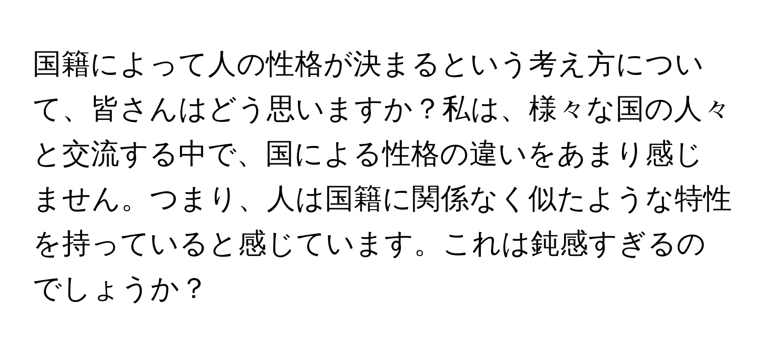 国籍によって人の性格が決まるという考え方について、皆さんはどう思いますか？私は、様々な国の人々と交流する中で、国による性格の違いをあまり感じません。つまり、人は国籍に関係なく似たような特性を持っていると感じています。これは鈍感すぎるのでしょうか？