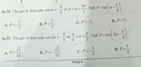 âu 34. Cho góc α thỏa mãn cos alpha =- 4/5  và π . Tinh P=tan (alpha - π /4 ).
A. P=- 1/7 . B. P= 1/7 . C. P=-7. D. P=7. 
âu 35. Cho góc α thỏa mãn cos 2alpha =- 4/5  và  π /4  , Tính P=cos (2alpha - π /4 ).
A. P= sqrt(2)/10 . B. P=- sqrt(2)/10 . C. P=- 1/5 . D. P= 1/5 . 
Trang 6