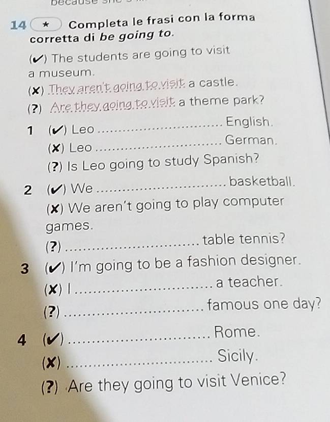 Decaus 
14 * Completa le frasi con la forma 
corretta di be going to. 
( ) The students are going to visit 
a museum. 
(X) They aren't going to vislt a castle. 
(?) Are they going to vislt a theme park? 
_English. 
1 (√) ) Leo 
_German. 
(X) Leo 
(?) Is Leo going to study Spanish? 
_basketball. 
2  (✔) We 
(X) We aren't going to play computer 
games. 
(?) _table tennis? 
3  (▲) I'm going to be a fashion designer. 
(X)Ⅰ _a teacher. 
(?) _famous one day? 
4 (√) _Rome. 
(X) _Sicily. 
(?) Are they going to visit Venice?