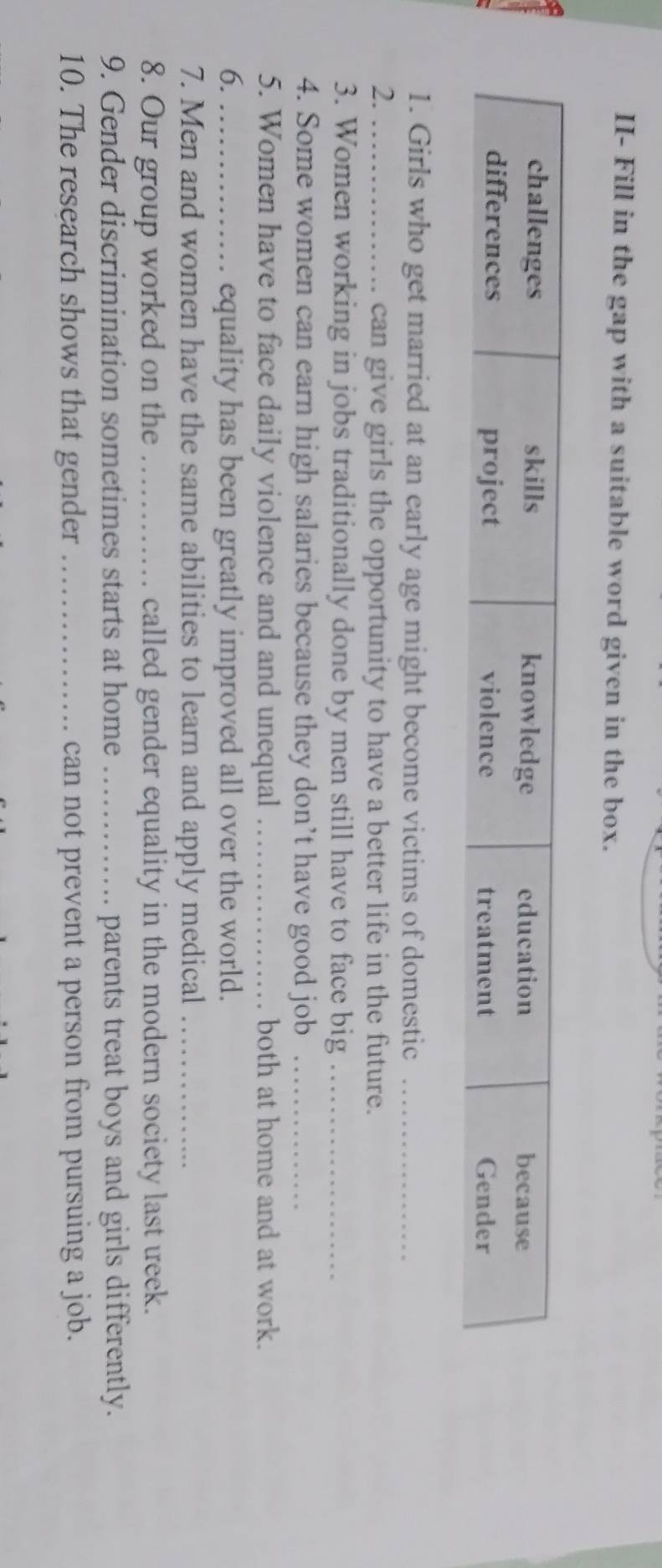 II- Fill in the gap with a suitable word given in the box. 
1. Girls who get married at an early age might become victims of domestic_ 
2. _can give girls the opportunity to have a better life in the future. 
3. Women working in jobs traditionally done by men still have to face big_ 
4. Some women can earn high salaries because they don’t have good job_ 
5. Women have to face daily violence and and unequal _both at home and at work. 
6. _equality has been greatly improved all over the world. 
7. Men and women have the same abilities to learn and apply medical_ 
8. Our group worked on the _called gender equality in the modern society last week. 
9. Gender discrimination sometimes starts at home _parents treat boys and girls differently. 
10. The research shows that gender _can not prevent a person from pursuing a job.