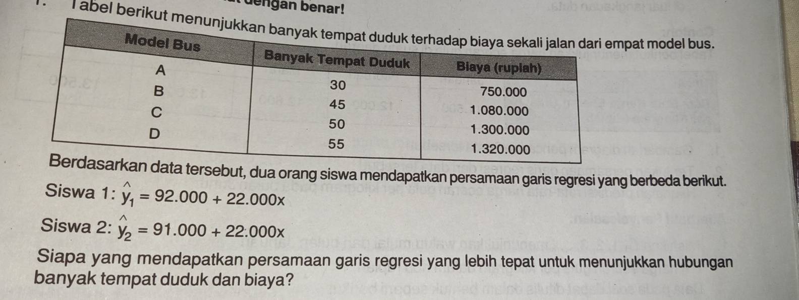 uengan benar!
'T abel berikut pat model bus.
sebut, dua orang siswa mendapatkan persamaan garis regresi yang berbeda berikut.
Siswa 1: hat y_1=92.000+22.000x
Siswa 2: hat y_2=91.000+22.000x
Siapa yang mendapatkan persamaan garis regresi yang lebih tepat untuk menunjukkan hubungan
banyak tempat duduk dan biaya?