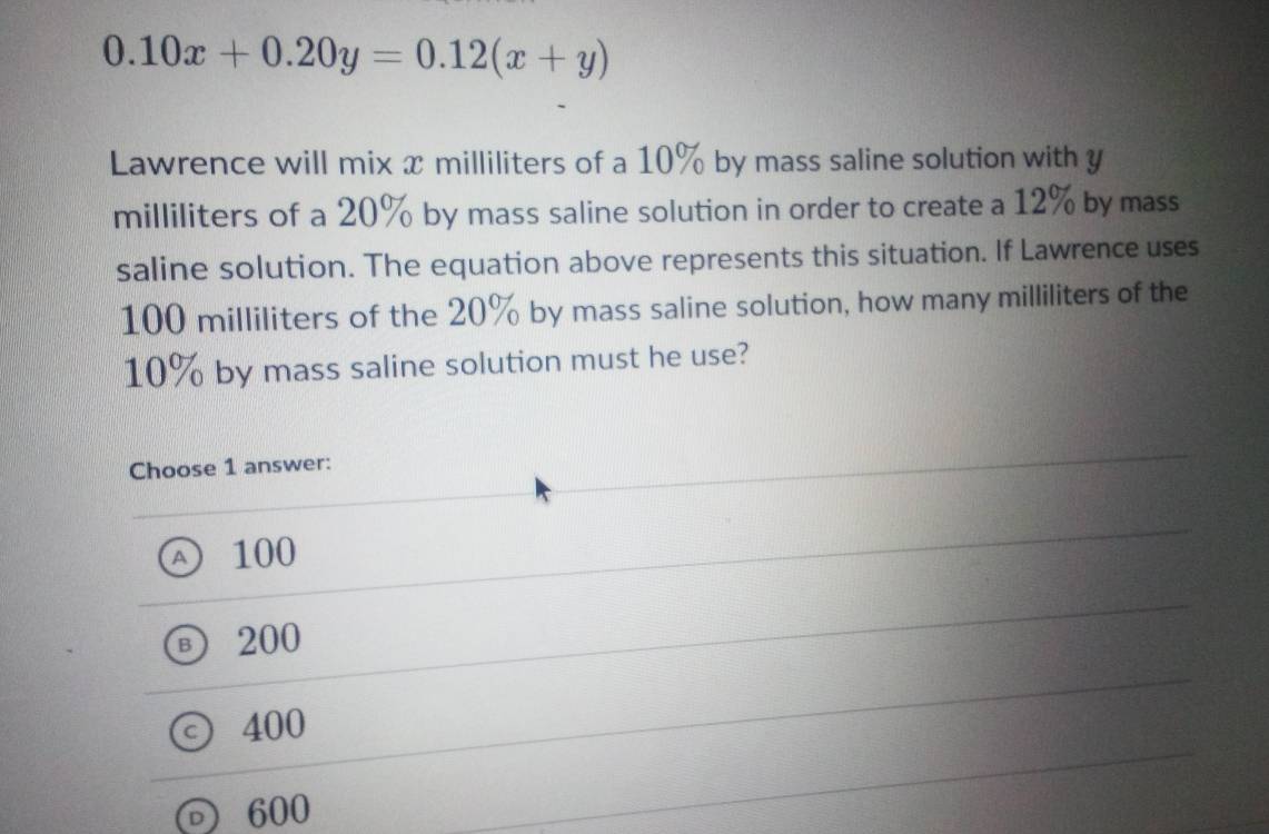 0.10x+0.20y=0.12(x+y)
Lawrence will mix x milliliters of a 10% by mass saline solution with y
milliliters of a 20% by mass saline solution in order to create a 12% by mass
saline solution. The equation above represents this situation. If Lawrence uses
100 milliliters of the 20% by mass saline solution, how many milliliters of the
10% by mass saline solution must he use?
Choose 1 answer:
A) 100
⑤ 200
400
600