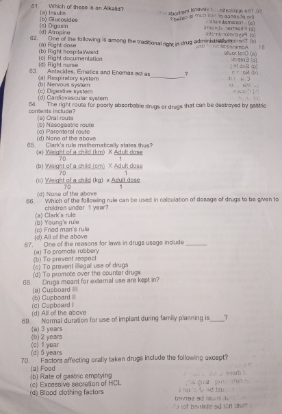 Which of these is an Alkalid?
* 1æbortter lstavae : , oitéoilque enT 03
(a) Insulin voiteriXemeen(c)
(c) Digoxin (b) Glucosides Spallso el muo lem la canesds eel
irenyb erert3 (d)
(d) Atropine oite-imolodaya9 (5)
62. / One of the following is among the traditional right in drug administraton ns snT(b)    h c    si a  mb é r 2
(a) Right dose
(b) Right hospital/ward (c) Right documentation 98u01 l6½0 (6) Lmetn3(d)
(d) Right nurse 2vl du (p)
63. Antacides, Emetics and Enemas act as_ ? ↑ 3: つ ∈ η =oM (b)
(a) Respiratory system
(c) Digestive systern (b) Nervous system xi 6M L   ' s o o    d
(d) Cardiovascular system   . 1
64. The right route for poorly absorbable drugs or drugs that can be destroyed by gastric
contents include?
(a) Oral route
(c) Parenteral route (b) Nasogastric route
(d) None of the above
65. Clark's rule mathematically states thus?
(a) Weight of a child (km) X Adult dose
70
(b) Weight of a child (cm) X Adult dose
70 1
(c) Weight of a child (kg) × Adult dose
70
(d) None of the above
66.  Which of the following rule can be used in calculation of dosage of drugs to be given to
children under 1 year?
(a) Clark's rule
(b) Young's rule
(c) Fried man's rule
(d) All of the above
67.` One of the reasons for laws in drugs usage include_
(a) To promote robbery
(b) To prevent respect
(c) To prevent illegal use of drugs
(d) To promote over the counter drugs
68. Drugs meant for external use are kept in?
(a) Cupboard III
(b) Cupboard II
(c) Cupboard I
(d) All of the above
69.  Normal duration for use of implant during family planning is_ ?
(a) 3 years
(b) 2 years
(c) 1 year
(d) 5 years
70. ` Factors affecting orally taken drugs include the following except?
(a) Food
(b) Rate of gastric emptying
(c) Excessive secretion of HCL
(d) Blood clothing factors  beva2 90 1u it