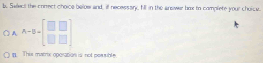 Select the correct choice below and, if necessary, fill in the answer box to complete your choice.
A A-B=beginbmatrix □ &□  □ &□ endbmatrix
B. This matrix operation is not possible.