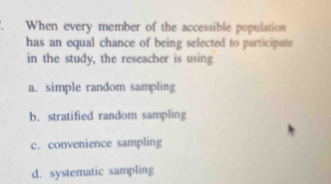 When every member of the accessible population
has an equal chance of being selected to participate
in the study, the reseacher is using
a. simple random sampling
b. stratified random sampling
c. convenience sampling
d. systematic sampling