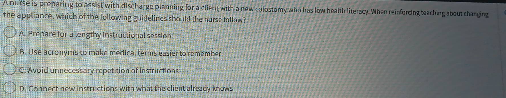 A nurse is preparing to assist with discharge planning for a client with a new colostomy who has low health literacy. When reinforcing teaching about changing
the appliance, which of the following guidelines should the nurse follow?
A. Prepare for a lengthy instructional session
B. Use acronyms to make medical terms easier to remember
C. Avoid unnecessary repetition of instructions
D. Connect new instructions with what the client already knows