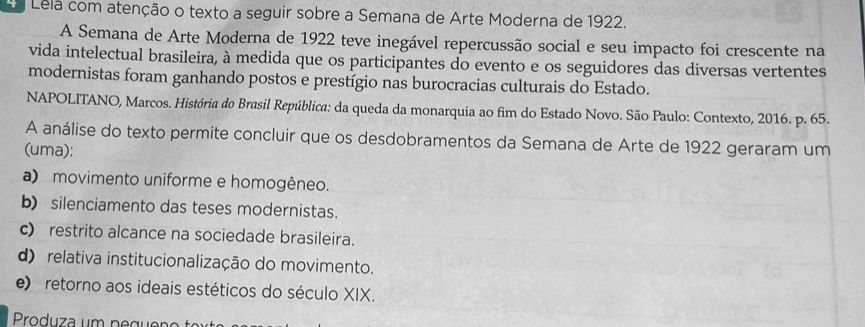 Lela com atenção o texto a seguir sobre a Semana de Arte Moderna de 1922.
A Semana de Arte Moderna de 1922 teve inegável repercussão social e seu impacto foi crescente na
vida intelectual brasileira, à medida que os participantes do evento e os seguidores das diversas vertentes
modernistas foram ganhando postos e prestígio nas burocracias culturais do Estado.
NAPOLITANO, Marcos. História do Brasil República: da queda da monarquia ao fim do Estado Novo. São Paulo: Contexto, 2016. p. 65.
A análise do texto permite concluir que os desdobramentos da Semana de Arte de 1922 geraram um
(uma):
a) movimento uniforme e homogêneo.
b) silenciamento das teses modernistas.
c) restrito alcance na sociedade brasileira.
d) relativa institucionalização do movimento.
e) retorno aos ideais estéticos do século XIX.
Produza um pe gu e na