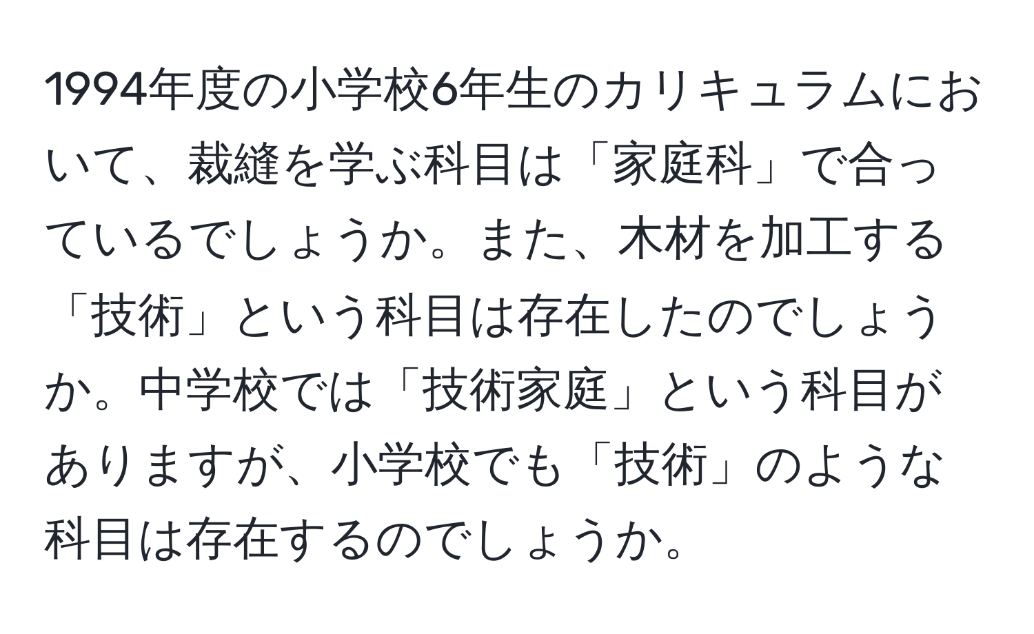 1994年度の小学校6年生のカリキュラムにおいて、裁縫を学ぶ科目は「家庭科」で合っているでしょうか。また、木材を加工する「技術」という科目は存在したのでしょうか。中学校では「技術家庭」という科目がありますが、小学校でも「技術」のような科目は存在するのでしょうか。