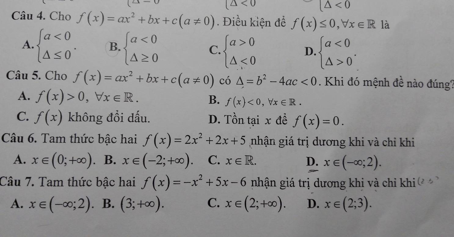 (△ <0</tex>
(△ <0</tex> 
Câu 4. Cho f(x)=ax^2+bx+c(a!= 0). Điều kiện để f(x)≤ 0,forall x∈ R là
A. beginarrayl a<0 △ ≤ 0endarray.. B. beginarrayl a<0 △ ≥ 0endarray. C. beginarrayl a>0 △ <0endarray.
D. beginarrayl a<0 △ >0endarray.. 
Câu 5. Cho f(x)=ax^2+bx+c(a!= 0) có △ =b^2-4ac<0</tex> . Khi đó mệnh đề nào đúng?
A. f(x)>0, forall x∈ R.
B. f(x)<0</tex>, forall x∈ R.
C. f(x) không đổi dấu. D. Tồn tại x để f(x)=0. 
Câu 6. Tam thức bậc hai f(x)=2x^2+2x+5 nhận giá trị dương khi và chỉ khi
A. x∈ (0;+∈fty ) B. x∈ (-2;+∈fty ). C. x∈ R. D. x∈ (-∈fty ;2). 
Câu 7. Tam thức bậc hai f(x)=-x^2+5x-6 nhận giá trị dương khi và chỉ khi
A. x∈ (-∈fty ;2). B. (3;+∈fty ). C. x∈ (2;+∈fty ). D. x∈ (2;3).