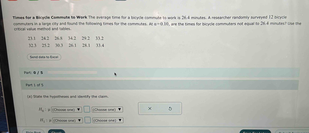 Times for a Bicycle Commute to Work The average time for a bicycle commute to work is 26.4 minutes. A researcher randomly surveyed 12 bicycle 
commuters in a large city and found the following times for the commutes. At alpha =0.10 , are the times for bicycle commuters not equal to 26.4 minutes? Use the 
critical value method and tables.
23.1 24.2 26.8 34.2 29.2 33.2
32.3 25.2 30.3 26.1 28.1 33.4
Send data to Excel 
Part: 0 / 5 
Part 1 of 5 
(a) State the hypotheses and identify the claim.
H_0 : μ (Choose one) (Choose one) 
× 5
H_1 μ (Choose one) (Choose one)