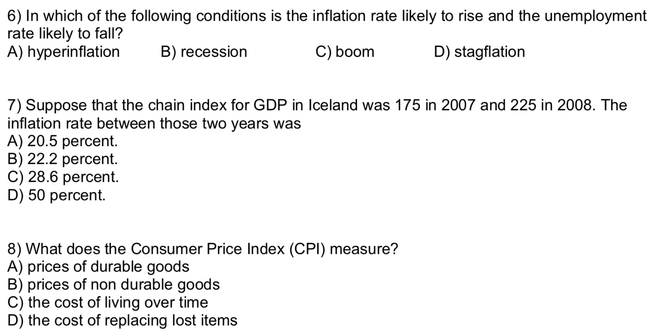 In which of the following conditions is the inflation rate likely to rise and the unemployment
rate likely to fall?
A) hyperinflation B) recession C) boom D) stagflation
7) Suppose that the chain index for GDP in Iceland was 175 in 2007 and 225 in 2008. The
inflation rate between those two years was
A) 20.5 percent.
B) 22.2 percent.
C) 28.6 percent.
D) 50 percent.
8) What does the Consumer Price Index (CPI) measure?
A) prices of durable goods
B) prices of non durable goods
C) the cost of living over time
D) the cost of replacing lost items