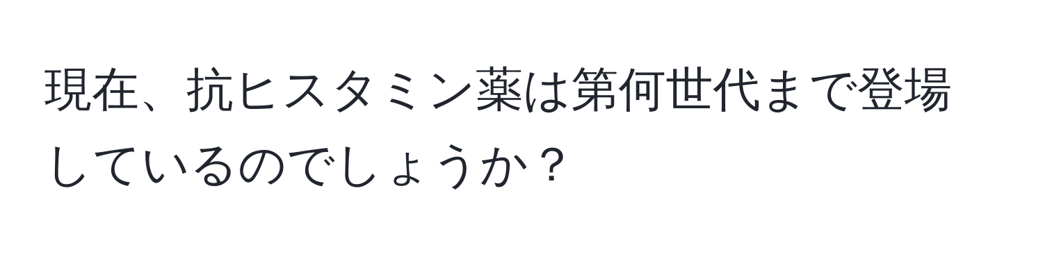 現在、抗ヒスタミン薬は第何世代まで登場しているのでしょうか？