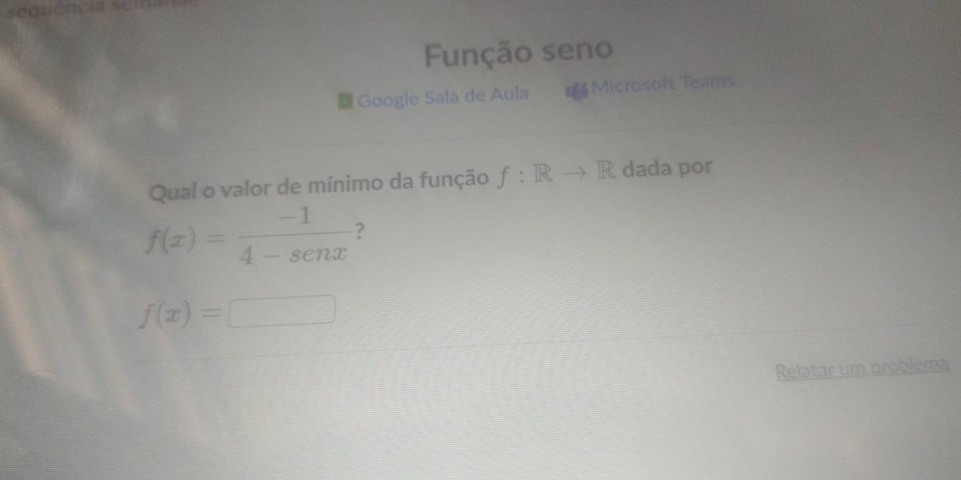 Função seno 
Google Sala de Aula Microsoft Teams 
Qual o valor de mínimo da função f:Rto R dada por
f(x)= (-1)/4-sen x  ?
f(x)=□
Relatar um problema