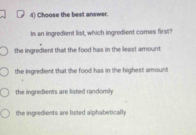 Choose the best answer.
In an ingredient list, which ingredient comes first?
the ingredient that the food has in the least amount
the ingredient that the food has in the highest amount
the ingredients are listed randomly
the ingredients are listed alphabetically