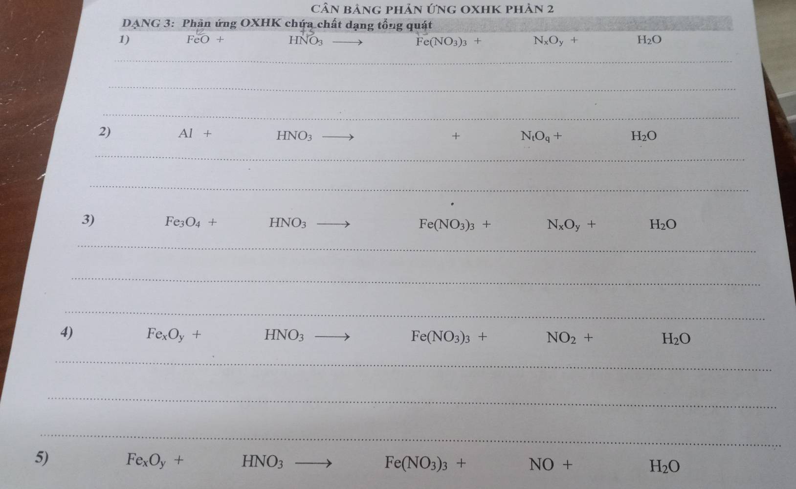 CầN BảnG pHảN ỨNG OXHK phản 2 
DANG 3: Phản ứng OXHK chứa chất dạng tổng quát 
1)
FeO+
HNO_3 to
Fe(NO_3)_3+ N_xO_y+
H_2O
∴ △ A 
2)
Al+ □  HNO_3 to + N_tO_q+ H_2O
3)
Fe_3O_4+ □  HNO_3 _  Fe(NO_3)_3+ N_xO_y+ H_2O
4)
Fe_xO_y+ () HNO_3 to Fe(NO_3)_3+ NO_2+ H_2O
5)
Fe_xO_y+
HNO_3
Fe(NO_3)_3+
NO+
H_2O