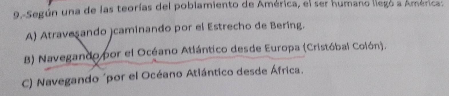 9.-Según una de las teorías del poblamiento de América, el ser humano llegó a América:
A) Atravesando )caminando por el Estrecho de Bering.
B) Navegando por el Océano Atlántico desde Europa (Cristóbal Colón).
C) Navegando ´por el Océano Atlántico desde África.