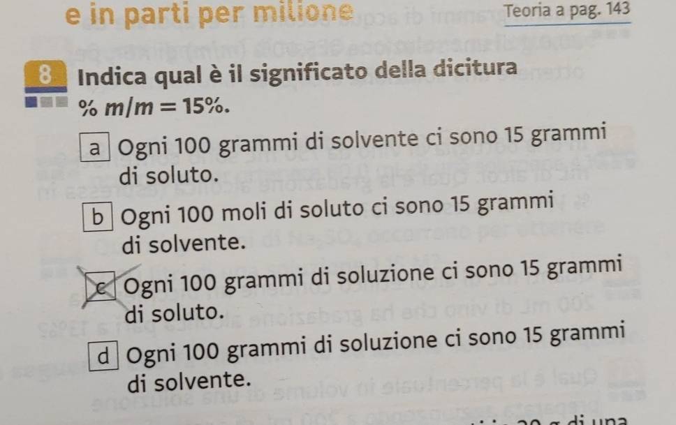 in parti per milione Teoria a pag. 143
8 Indica qual è il significato della dicitura
% m/m=15%.
a Ogni 100 grammi di solvente ci sono 15 grammi
di soluto.
b Ogni 100 moli di soluto ci sono 15 grammi
di solvente.
c Ogni 100 grammi di soluzione ci sono 15 grammi
di soluto.
d Ogni 100 grammi di soluzione ci sono 15 grammi
di solvente.