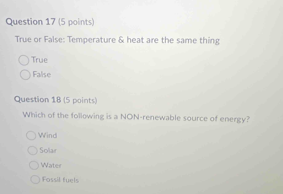 True or False: Temperature & heat are the same thing
True
False
Question 18 (5 points)
Which of the following is a NON-renewable source of energy?
Wind
Solar
Water
Fossil fuels