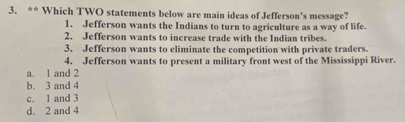 Which TWO statements below are main ideas of Jefferson’s message?
1. Jefferson wants the Indians to turn to agriculture as a way of life.
2. Jefferson wants to increase trade with the Indian tribes.
3. Jefferson wants to eliminate the competition with private traders.
4. Jefferson wants to present a military front west of the Mississippi River.
a. 1 and 2
b. 3 and 4
c. 1 and 3
d. 2 and 4