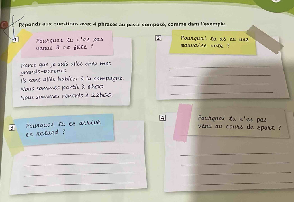 a Réponds aux questions avec 4 phrases au passé composé, comme dans l'exemple. 
1 Pourquoi tu n'es pas 2 Pourquoi tu as eu une 
venue à ma fête ? 
mauvaise note ? 
Parce que je suis allée chez mes_ 
_ 
grands-parents. 
Ils sont allés habiter à la campagne. 
_ 
Nous sommes partis à 8h00. 
_ 
Nous sommes rentrés à 22h00. 
3 Pourquoi tu es arrivé 4 
Pourquoi tu n' es pas 
venu au cours de sport ? 
en retard ? 
_ 
_ 
__ 
_ 
_ 
__