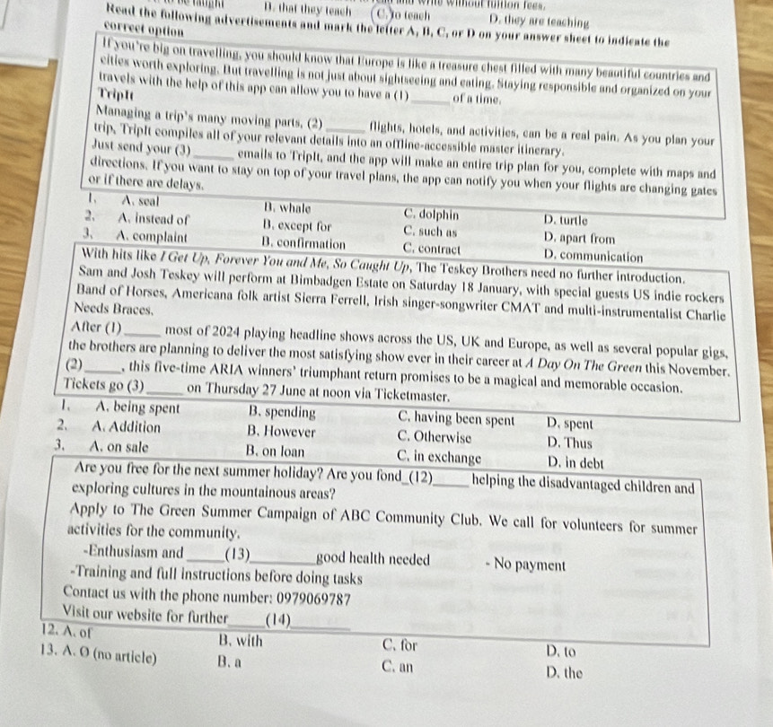 ad whe wimout fution fees.
D. that they teach C. to teach D. they are teaching
Read the following advertisements and mark the letter A, B. C, or D on your answer sheet to indicate the
correct option
lf you're big on travelling, you should know that Europe is like a treasure chest filled with many beautiful countries and
cities worth exploring. But travelling is not just about sightseeing and eating. Staying responsible and organized on your
travels with the help of this app can allow you to have a (1)_ of a time.
TripIt
Managing a trip's many moving parts. (2) flights, hotels, and activities, can be a real pain. As you plan your
trip. TripIt compiles all of your relevant details into an offline-accessible master itinerary.
Just send your (3)_ emails to TripIt, and the app will make an entire trip plan for you, complete with maps and
directions. If you want to stay on top of your travel plans, the app can notify you when your flights are changing gates
or if there are delays.
1、 A. seal B. whale C. dolphin D. turtle
2. A. instead of B. except for C. such as D. apart from
3. A. complaint B. confirmation C. contract D. communication
With hits like / Get Up, Forever You and Me, So Caught Up, The Teskey Brothers need no further introduction.
Sam and Josh Teskey will perform at Bimbadgen Estate on Saturday 18 January, with special guests US indie rockers
Band of Horses, Americana folk artist Sierra Ferrell, Irish singer-songwriter CMAT and multi-instrumentalist Charlie
Needs Braces.
After (1)_ most of 2024 playing headline shows across the US, UK and Europe, as well as several popular gigs,
the brothers are planning to deliver the most satisfying show ever in their career at A Day On The Green this November.
(2)_ , this five-time ARIA winners’ triumphant return promises to be a magical and memorable occasion.
Tickets go (3)_ on Thursday 27 June at noon via Ticketmaster.
1、 A. being spent B.spending C. having been spent D. spent
2、 A Addition B. However C. Otherwise D. Thus
3. A. on sale B. on loan C. in exchange D. in debt
Are you free for the next summer holiday? Are you fond_(12)_ helping the disadvantaged children and 
exploring cultures in the mountainous areas?
Apply to The Green Summer Campaign of ABC Community Club. We call for volunteers for summer
activities for the community.
-Enthusiasm and_ (13)_ good health needed - No payment
-Training and full instructions before doing tasks
Contact us with the phone number: 0979069787
Visit our website for further_ (14)
12. A. of B. with _C. for D. to
13. A. O (no article) B. a D. the
C. an