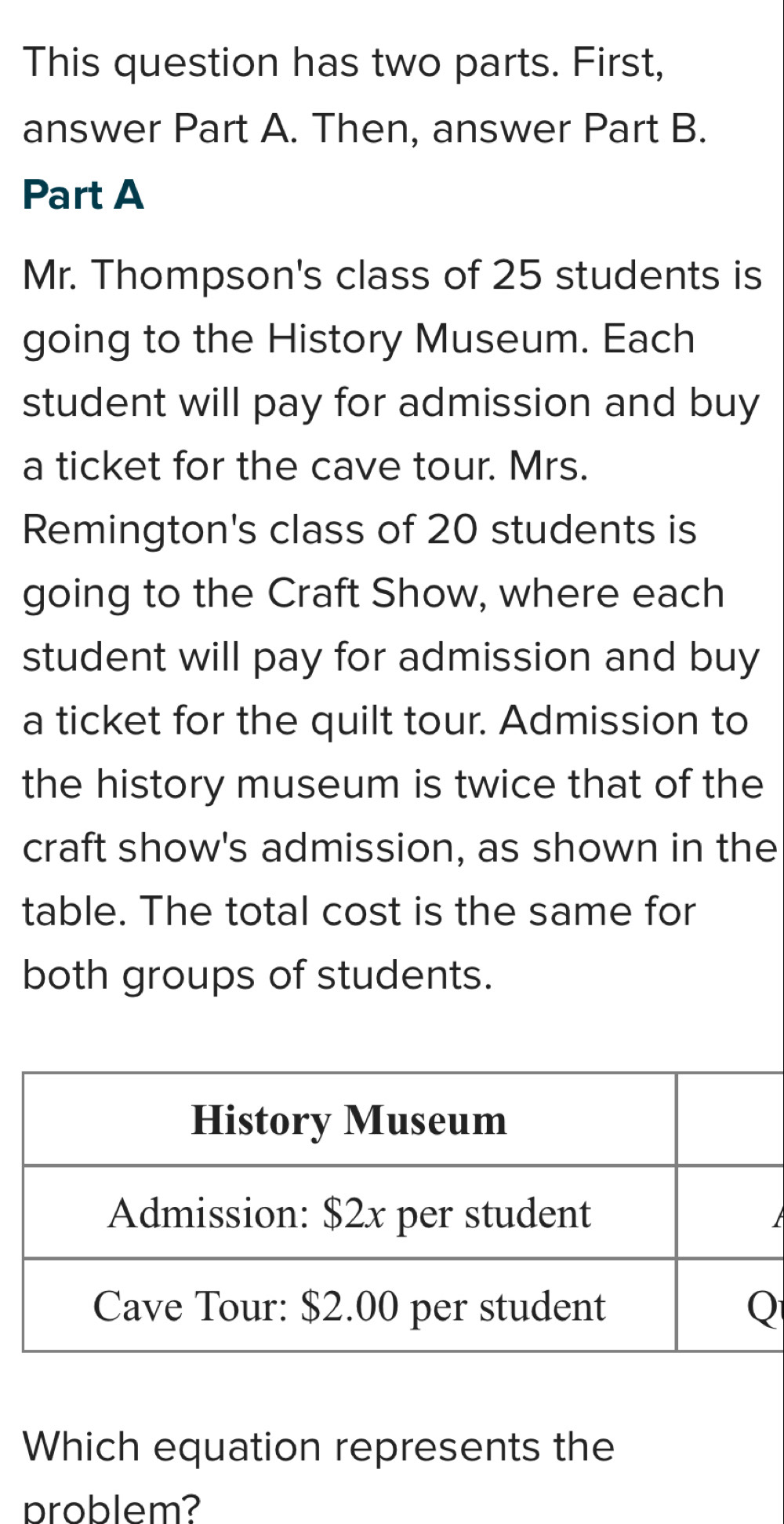 This question has two parts. First, 
answer Part A. Then, answer Part B. 
Part A 
Mr. Thompson's class of 25 students is 
going to the History Museum. Each 
student will pay for admission and buy 
a ticket for the cave tour. Mrs. 
Remington's class of 20 students is 
going to the Craft Show, where each 
student will pay for admission and buy 
a ticket for the quilt tour. Admission to 
the history museum is twice that of the 
craft show's admission, as shown in the 
table. The total cost is the same for 
both groups of students. 
Which equation represents the 
problem?