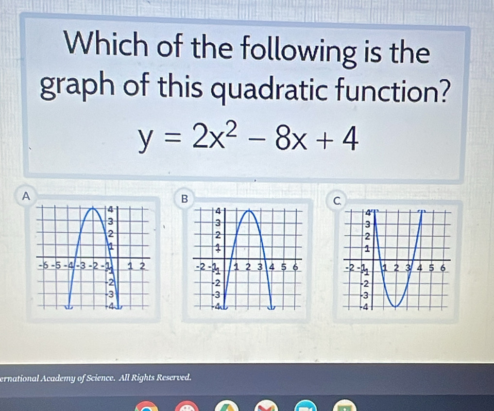 Which of the following is the 
graph of this quadratic function?
y=2x^2-8x+4
A 
B 
C 

ernational Academy of Science. All Rights Reserved.