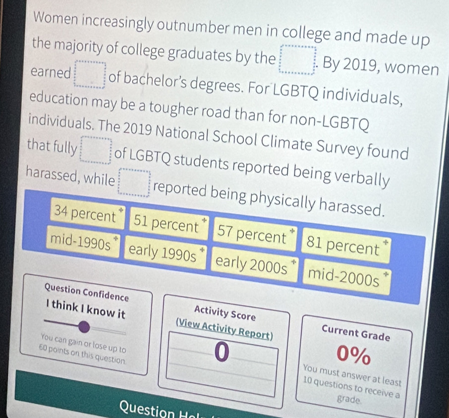 Women increasingly outnumber men in college and made up 
the majority of college graduates by the beginarrayl x^2+ax+a+a+frac 4* □  a/a 2a frac b frac a b+x+a+a+a+a+a+a+b^2=a^(frac b)2 By 2019, women 
earned beginarrayr □ +x=a+b+a+x+x= □ /2  frac □   b/2   1/2  1+a+b+c+a+b+c+a+b+c+a+b+c+a+b+c+a+endarray of bachelor’s degrees. For LGBTQ individuals, 
education may be a tougher road than for non-LGBTQ 
individuals. The 2019 National School Climate Survey found 
that fully □ of LGBTQ students reported being verbally 
harassed, while beginarrayl x^2+x+a+x=a+ 4/5   5/6   5/6  1+x+a+x5=a^2  5/6  hline endarray  reported being physically harassed.
34 percent 51 percent 57 percent * 81 percent 
mid-1990s* early 1990s * early 2000s * mid-2000s 
Question Confidence Activity Score Current Grade 
I think I know it (View Activity Report) 
60 points on this question
0%
You can gain or lose up to 10 questions to receive a 
a You must answer at least 
grade 
Qust