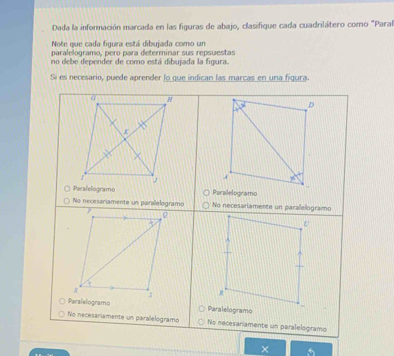 Dada la información marcada en las figuras de abajo, clasifique cada cuadrilátero como "Paral 
Note que cada figura está dibujada como un 
paralelogramo, pero para determinar sus repsuestas 
no debe depender de como está dibujada la figura. 
Si es necesario, puede aprender lo que indican las marcas en una figura. 
× 5