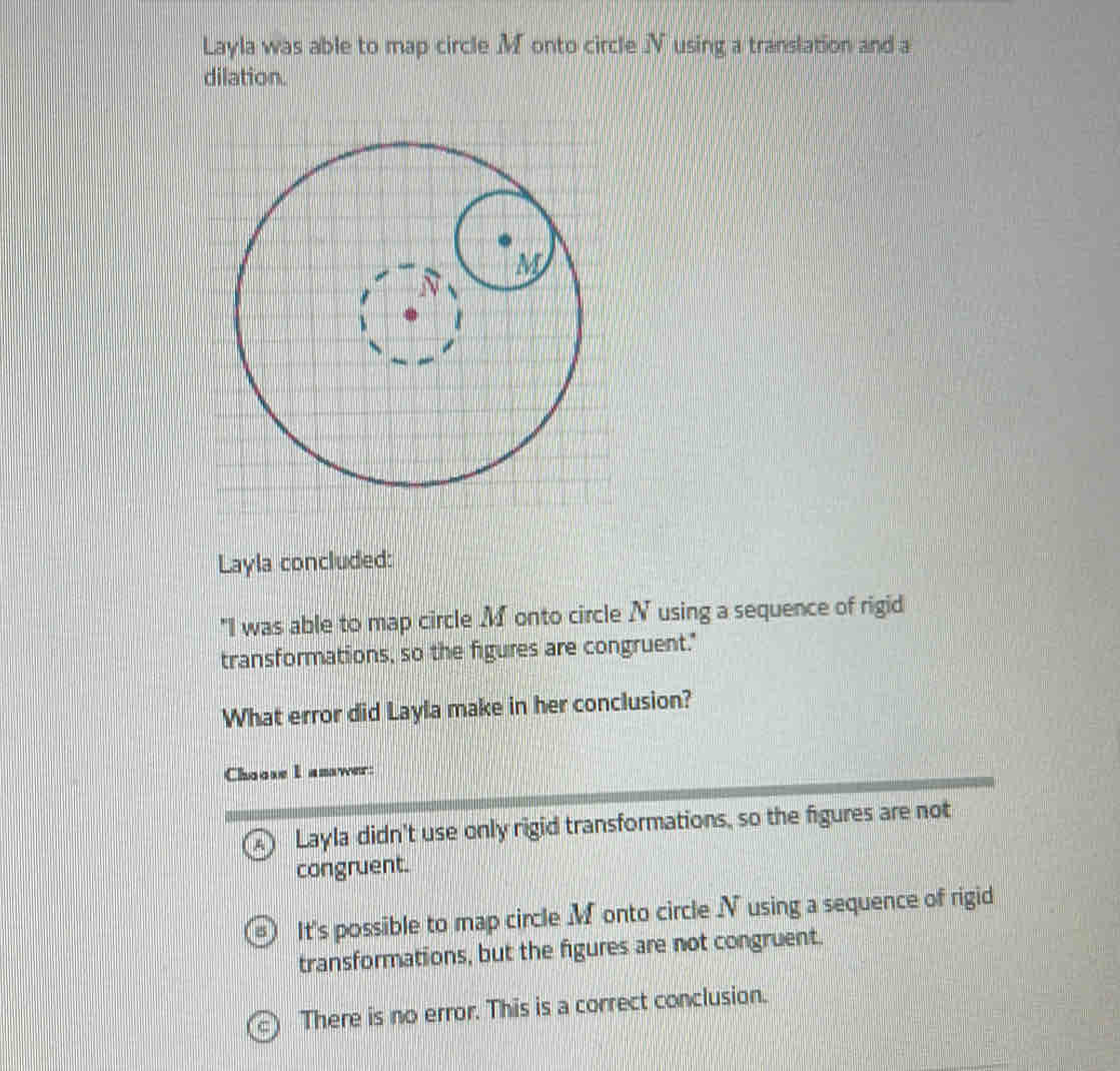 Layla was able to map circle .Monto circle Jusing a translation and a
dilation.
Layla concluded:
"I was able to map circle M onto circle N using a sequence of rigid
transformations, so the figures are congruent."
What error did Layla make in her conclusion?
Choose I amawer:
Layla didn't use only rigid transformations, so the figures are not
congruent.
It's possible to map circle M onto circle N using a sequence of rigid
transformations, but the figures are not congruent.
There is no error. This is a correct conclusion.