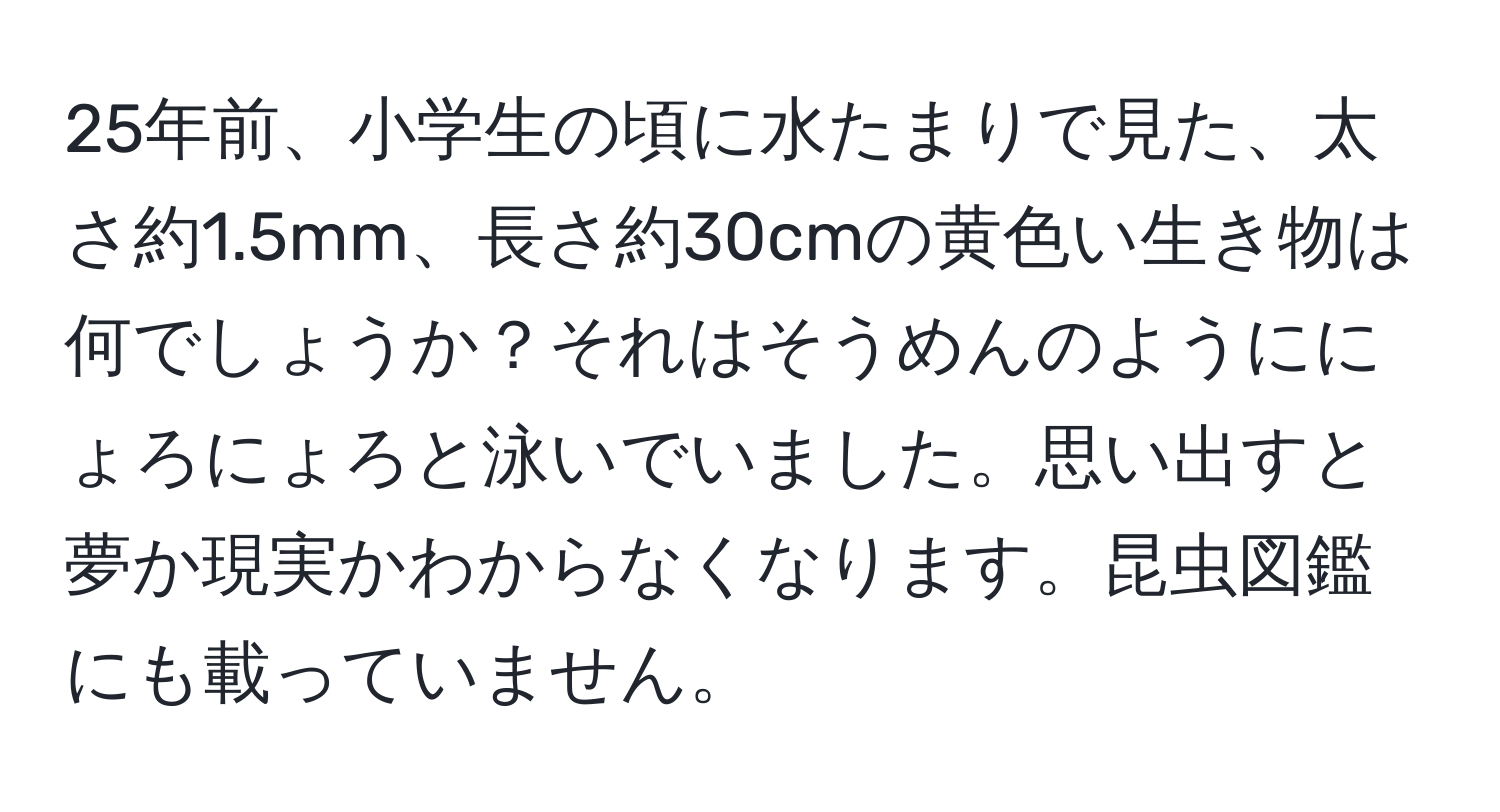 25年前、小学生の頃に水たまりで見た、太さ約1.5mm、長さ約30cmの黄色い生き物は何でしょうか？それはそうめんのようににょろにょろと泳いでいました。思い出すと夢か現実かわからなくなります。昆虫図鑑にも載っていません。