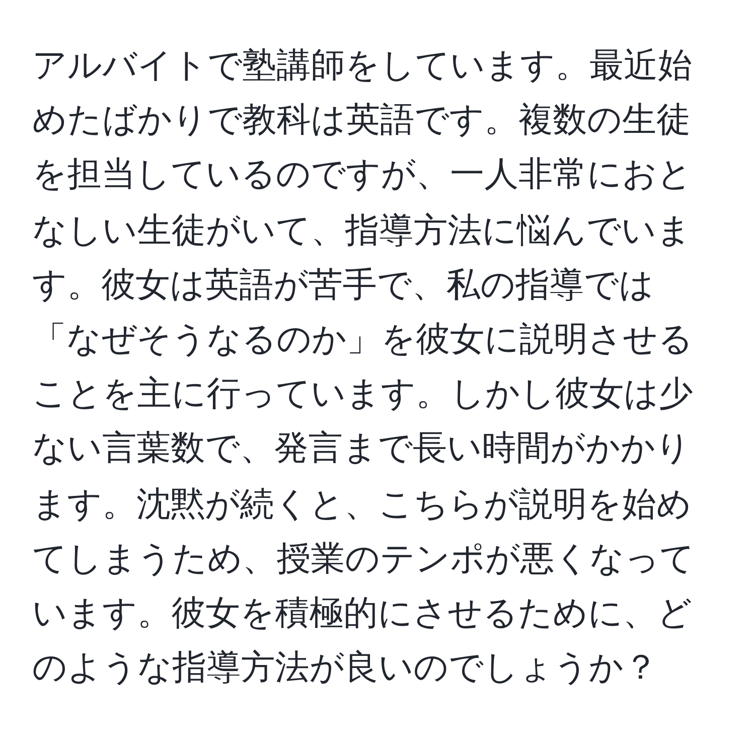 アルバイトで塾講師をしています。最近始めたばかりで教科は英語です。複数の生徒を担当しているのですが、一人非常におとなしい生徒がいて、指導方法に悩んでいます。彼女は英語が苦手で、私の指導では「なぜそうなるのか」を彼女に説明させることを主に行っています。しかし彼女は少ない言葉数で、発言まで長い時間がかかります。沈黙が続くと、こちらが説明を始めてしまうため、授業のテンポが悪くなっています。彼女を積極的にさせるために、どのような指導方法が良いのでしょうか？