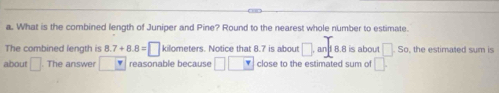 What is the combined length of Juniper and Pine? Round to the nearest whole number to estimate. 
The combined length is 8.7+8.8=□ kilometers. Notice that 8.7 is about □ , and 8.8 is abou □ .So the estimated sum is 
about □. The answer reasonable because □ □ close to the estimated sum of □.