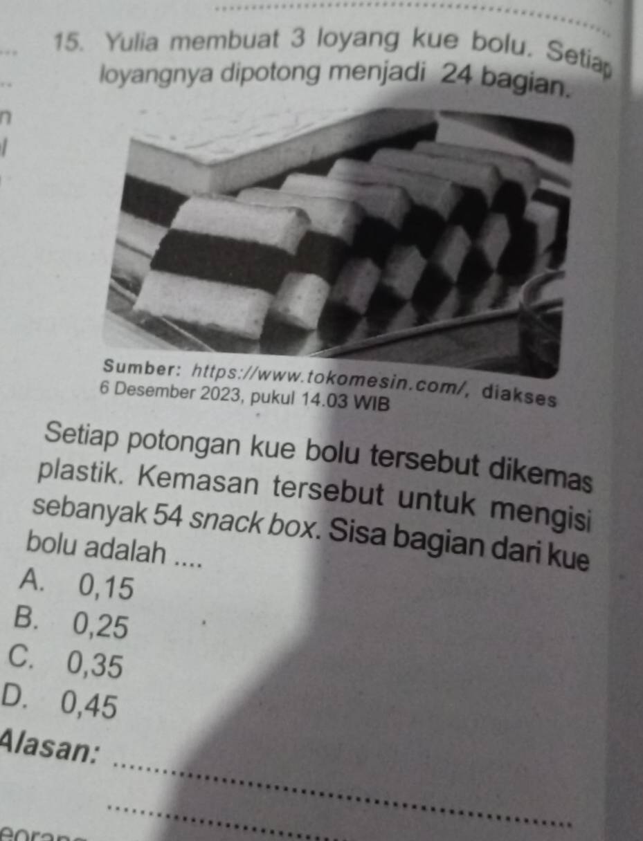 Yulia membuat 3 loyang kue bolu. Setia
loyangnya dipotong menjadi 24 bagian.
sin.com/, diakses
6 Desember 2023, pukul 14.03 WIB
Setiap potongan kue bolu tersebut dikemas
plastik. Kemasan tersebut untuk mengisi
sebanyak 54 snack box. Sisa bagian dari kue
bolu adalah ....
A. 0,15
B. 0,25
C. 0,35
D. 0,45
_
Alasan:
_