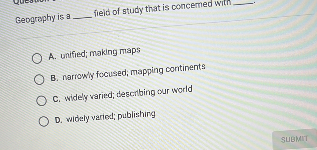 Geography is a_ field of study that is concerned with _.
A. unified; making maps
B. narrowly focused; mapping continents
C. widely varied; describing our world
D. widely varied; publishing
SUBMIT