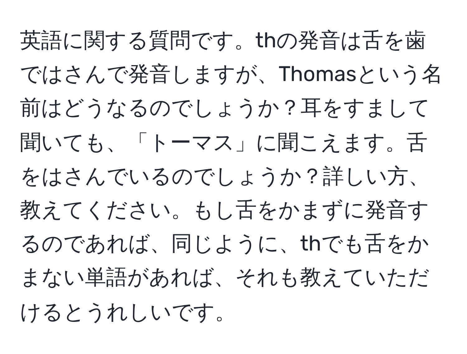 英語に関する質問です。thの発音は舌を歯ではさんで発音しますが、Thomasという名前はどうなるのでしょうか？耳をすまして聞いても、「トーマス」に聞こえます。舌をはさんでいるのでしょうか？詳しい方、教えてください。もし舌をかまずに発音するのであれば、同じように、thでも舌をかまない単語があれば、それも教えていただけるとうれしいです。